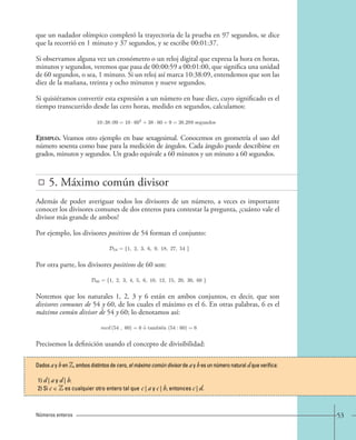 53 
que un nadador olímpico completó la trayectoria de la prueba en 97 segundos, se dice 
que la recorrió en 1 minuto y 37 segundos, y se escribe 00:01:37. 
Si observamos alguna vez un cronómetro o un reloj digital que expresa la hora en horas, 
minutos y segundos, veremos que pasa de 00:00:59 a 00:01:00, que significa una unidad 
de 60 segundos, o sea, 1 minuto. Si un reloj así marca 10:38:09, entendemos que son las 
diez de la mañana, treinta y ocho minutos y nueve segundos. 
Si quisiéramos convertir esta expresión a un número en base diez, cuyo significado es el 
tiempo transcurrido desde las cero horas, medido en segundos, calculamos: 
Ejemplo. Veamos otro ejemplo en base sexagesimal. Conocemos en geometría el uso del 
número sesenta como base para la medición de ángulos. Cada ángulo puede describirse en 
grados, minutos y segundos. Un grado equivale a 60 minutos y un minuto a 60 segundos. 
5. Máximo común divisor 
Además de poder averiguar todos los divisores de un número, a veces es importante 
conocer los divisores comunes de dos enteros para contestar la pregunta, ¿cuánto vale el 
divisor más grande de ambos? 
Por ejemplo, los divisores positivos de 54 forman el conjunto: 
Por otra parte, los divisores positivos de 60 son: 
Notemos que los naturales 1, 2, 3 y 6 están en ambos conjuntos, es decir, que son 
divisores comunes de 54 y 60, de los cuales el máximo es el 6. En otras palabras, 6 es el 
máximo común divisor de 54 y 60; lo denotamos así: 
Precisemos la definición usando el concepto de divisibilidad: 
Números enteros 
10:38:09=10 · 602 +38 · 60+9 = 38.289 segundos 
D54 = {1, 2, 3, 6, 9, 18, 27, 54 }. 
D60 = {1, 2, 3, 4, 5, 6, 10, 12, 15, 20, 30, 60 }. 
mcd (54 , 60) = 6 o´ tambi´en (54 : 60) = 6. 
Dados a y b en Z, ambos distintos de cero, el máximo común divisor de a y b es un número natural d que verifica: 
1) d | a y d | b. 
2) Si c ∈ Z es cualquier otro entero tal que c | a y c | b, entonces c | d. 
 