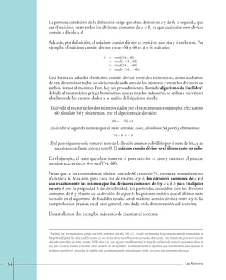 La primera condición de la definición exige que d sea divisor de a y de b; la segunda, que 
sea el máximo entre todos los divisores comunes de a y b, ya que cualquier otro divisor 
común c divide a d. 
Además, por definición, el máximo común divisor es positivo, aún si a y b no lo son. Por 
ejemplo, el máximo común divisor entre -54 y 60 es d = 6; más aún: 
6 = mcd (54 , 60) 
= mcd (−54 , 60) 
= mcd (54 , −60) 
= mcd (−54 , −60) 
Una forma de calcular el máximo común divisor entre dos números es, como acabamos 
de ver, determinar todos los divisores de cada uno de los números y entre los divisores de 
ambos, tomar el máximo. Pero hay un procedimiento, llamado algoritmo de Euclides3, 
debido al matemático griego homónimo, que es mucho más corto, se aplica a los valores 
absolutos de los enteros dados y se realiza del siguiente modo: 
1) dividir el mayor de los dos números dados por el otro; en nuestro ejemplo, efectuamos 
60 dividido 54 y obtenemos, por el algoritmo de división: 
60=1 · 54+6. 
2) dividir al segundo número por el resto anterior, o sea, dividimos 54 por 6 y obtenemos: 
54=9 · 6+0. 
3) el paso siguiente sería tomar el resto de la división anterior y dividirlo por el resto de ésta, y así 
sucesivamente hasta obtener resto 0. El máximo común divisor es el último resto no nulo. 
En el ejemplo, el resto que obtuvimos en el paso anterior es cero y entonces el proceso 
termina acá, es decir, 6 = mcd (54, 60). 
Notar que, si un entero d es un divisor tanto de 60 como de 54, entonces necesariamente 
d divide a 6. Más aún, para cada par de enteros a y b, los divisores comunes de a y b 
son exactamente los mismos que los divisores comunes de b y a + k.b para cualquier 
entero k por la propiedad 5 de divisibilidad. En particular, coinciden con los divisores 
comunes de b y el resto de la división de a por b. Es por este motivo que el último resto 
no nulo en el algoritmo de Euclides resulta ser el máximo común divisor entre a y b. La 
comprobación precisa, en el caso general, está dada en la demostración del teorema. 
Desarrollemos dos ejemplos más antes de plantear el teorema. 
3 Euclides fue un matemático griego que vivió alrededor del año 300 a.C. Estudió en Atenas y fundó una escuela de matemática en 
Alejandría (Egipto). Su obra Los Elementos es una de las obras científicas más conocidas del mundo. Este tratado de geometría ha sido 
utilizado como libro de texto durante 2.000 años y es, con algunas modificaciones, la base de los libros de texto de geometría plana de 
hoy, por lo cual se conoce a Euclides como al Padre de la Geometría. Euclides presentó el algoritmo que describiremos para resolver un 
problema geométrico: encontrar la medida más grande que puede utilizarse para medir, sin resto, dos segmentos de recta. 
54 Los Números 
 