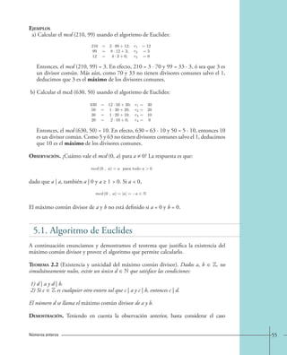 55 
Ejemplos 
a) Calcular el mcd (210, 99) usando el algoritmo de Euclides: 
Entonces, el mcd (210, 99) = 3. En efecto, 210 = 3 · 70 y 99 = 33 · 3, ó sea que 3 es 
un divisor común. Más aún, como 70 y 33 no tienen divisores comunes salvo el 1, 
deducimos que 3 es el máximo de los divisores comunes. 
b) Calcular el mcd (630, 50) usando el algoritmo de Euclides: 
Entonces, el mcd (630, 50) = 10. En efecto, 630 = 63 · 10 y 50 = 5 · 10, entonces 10 
es un divisor común. Como 5 y 63 no tienen divisores comunes salvo el 1, deducimos 
que 10 es el máximo de los divisores comunes. 
Observación. ¿Cuánto vale el mcd (0, a) para a ≠ 0? La respuesta es que: 
dado que a | a, también a | 0 y a ≥ 1  0. Si a  0, 
El máximo común divisor de a y b no está definido si a = 0 y b = 0. 
Números enteros 
210 = 2· 99+12; r1 =12 
99 = 8· 12+3; r2 =3 
12 = 4· 3+0; r3 =0 
630 = 12 · 50+30; r1= 30 
50 = 1· 30+20; r2= 20 
30 = 1· 20+10; r3= 10 
20 = 2· 10+0; r4= 0 
mcd (0 , a)=a para todo a0, 
mcd (0 , a)=|a| = −a ∈ N. 
5.1. Algoritmo de Euclides 
A continuación enunciamos y demostramos el teorema que justifica la existencia del 
máximo común divisor y provee el algoritmo que permite calcularlo. 
Teorema 2.2 (Existencia y unicidad del máximo común divisor). Dados a, b ∈ Z, no 
simultáneamente nulos, existe un único d ∈ N que satisface las condiciones: 
1) d | a y d | b. 
2) Si c ∈ Z es cualquier otro entero tal que c | a y c | b, entonces c | d. 
El número d se llama el máximo común divisor de a y b. 
Demostración. Teniendo en cuenta la observación anterior, basta considerar el caso 
 