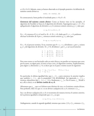 a ≠ 0 y b ≠ 0. Además, como ya hemos observado en el ejemplo posterior a la definición de 
máximo común divisor es: 
mcd (a , b)=mcd (|a| , |b|). 
En consecuencia, basta probar el resultado para a  0 y b  0. 
Existencia del máximo común divisor. Como ya hemos visto en los ejemplos, el 
algoritmo de Euclides se basa en el algoritmo de división. Supongamos que a  b  0 y 
apliquémosle el algoritmo de división a a y b; entonces existen enteros q1 y r1 tales que: 
a = q1 · b + r1 y 0  r1 b. 
Si r1 = 0, entonces b | a y el mcd (a, b) = b. Si r1 ≠ 0, dado que 0  r1  b, podemos 
efectuar la división de b por r1, entonces existen enteros q2 y r2 tales que: 
b = q2 · r1 + r2 y 0  r2 r1. 
Si r2 = 0, el proceso termina. Si no, tenemos que 0  r2  r1 y dividimos r1 por r2; existen 
q3 y r3 del algoritmo de división. Si r3 ≠ 0, dividimos r2 por r3, y así sucesivamente: 
a = q1 · b + r1 0  r1 b 
b = q2 · r1 + r2 0  r2 r1 
r1 = q3 · r2 + r3 0  r3 r2 
r2 = q4 · r3 + r4 0  r4 r3 
... 
Pero estos restos se van haciendo cada vez más chicos y no pueden ser menores que cero; 
por lo tanto, en algún paso, el resto se hace cero y el algoritmo termina. Explícitamente, 
para algún n, obtenemos rn = 0, es decir que en el paso n-ésimo ocurre lo siguiente: 
rn 3 = qn 1 · rn 2 + rn 1 0 rn 1 rn 2 
rn 2 = qn · rn 1 
En particular, la última igualdad dice que rn−1 | rn−2; pero entonces, la anterior implica 
que también rn−1 | rn−3 por la propiedad 5 de divisibilidad. Así siguiendo, rn−1 | rn−4, 
etcétera; obtenemos que rn−1 | r1, rn−1 | b, y finalmente, rn−1 | a. Por lo tanto, rn−1 divide a 
a y a b, es decir, es un divisor común de a y b. 
Afirmamos que rn−1, que es el último resto distinto de cero, es el máximo común divisor. 
Para probarlo, falta ver que si c es un divisor cualquiera de a y b, entonces c | rn−1. 
Sea c un divisor cualquiera de a y b; si recorremos de manera inversa el camino anterior, 
de la primera igualdad se desprende que c | r1, ya que: 
a = q1 · b + r1, c | a, c | b =⇒ c | r1. 
Análogamente, usando la segunda igualdad, tenemos que como c | b y c | r1, entonces c | r2. 
56 Los Números 
 