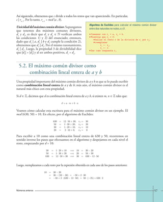 Algoritmo de Euclides para calcular el máximo común divisor 
entre dos naturales no nulos a y b. 
• Comenzar con r1 = a, r2 = b. 
• Mientras que r2 ≠ 0: 
57 
Así siguiendo, obtenemos que c divide a todos los restos que van apareciendo. En particular, 
c | rn−1. Por lo tanto, rn−1 = mcd (a , b). 
Unicidad del máximo común divisor. Supongamos 
que tenemos dos máximos comunes divisores, 
d1 y d2, es decir que d1 y d2 ∈ N verifican ambos 
las condiciones 1) y 2) del enunciado; entonces, 
dado que d1 | a, d1 | b y d2 cumple la condición 2), 
obtenemos que d1 | d2. Por el mismo razonamiento, 
d2 | d1. Luego, la propiedad 3 de divisibilidad dice 
que |d1| = |d2| y al ser ambos positivos, d1 = d2. 
hallar el resto r de la division de r1 por r2; 
reemplazar 
r1 ← r2, 
r2 ← r. 
• Dar como respuesta r1. 
5.2. El máximo común divisor como 
combinación lineal entera de a y b 
Una propiedad importante del máximo común divisor de a y b es que se lo puede escribir 
como combinación lineal entera de a y de b; más aún, el máximo común divisor es el 
natural más chico con esta propiedad. 
Si d ∈ Z, decimos que d es combinación lineal entera de a y b, si existen m, n ∈ Z tales que: 
Veamos cómo calcular esta escritura para el máximo común divisor en un ejemplo. El 
mcd (630, 50) = 10. En efecto, por el algoritmo de Euclides: 
Para escribir a 10 como una combinación lineal entera de 630 y 50, recorremos en 
sentido inverso los pasos que efectuamos en el algoritmo y despejamos en cada nivel el 
resto, empezando por d = 10: 
Luego, reemplazamos a cada resto por la expresión obtenida en cada uno de los pasos anteriores: 
Números enteros 
d = a · m + b · n. 
630 = 12 · 50+30; r1= 30 
50 = 1· 30+20; r2= 20 
30 = 1· 20+10; r3= 10 
20 = 2· 10+0; r4= 0 
30 = 1· 20+10 =⇒ 10 = 30 − 20 
50 = 1· 30+20 =⇒ 20 = 50 − 30 
630 = 12 · 50+30 =⇒ 30 = 630 − 12 · 50 
10 = 30 − 20 
= 30 − (50 − 30) = −50+2 · 30 
= −50+2 · (630 − 12 · 50) = 50 · (−25)+630 · 2, 
 