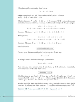 Obteniendo así la combinación lineal entera: 
10=50 · (−25) + 630 · 2. 
Ejemplo. Probar que si a, b ∈ Z son tales que mcd (a, b) = 5, entonces 
mcd (a + 2 · b, 3 · a + 4 · b) = 5 ó 10. 
Solución. Llamemos d = mcd (a + 2 · b, 3 · a + 4 · b); entonces d divide a ambos números, en 
particular, divide a sus múltiplos y a la suma y a la diferencia de múltiplos de ellos, por ejemplo: 
d | (a+2 · b) d | 3 · (a+2 · b) 
d | 3 · (a+2 · b) y d | (3 · a+4 · b) d | [3 · (a+2 · b) (3 · a+4 · b)] 
Entonces, d divide a 3 · (a + 2 · b) - (3 · a + 4 · b) = 6 · b - 4 · b = 2 · b 
Análogamente: 
d | (a+2 · b) d | 2 · (a+2 · b)=2 · a+4 · b 
d | (2 · a+4 · b) y d | (3 · a+4 · b) d | [(3 · a+4 · b) (2 · a+4 · b)] 
Entonces, d divide a (3 · a + 4 · b) - (2 · a + 4 · b) = 3 · a - 2 · a = a 
En consecuencia: 
d divide a a y d divide a 2· b 
Por otra parte, dado que mcd (a, b) = 5, existen m, n ∈ Z tales que: 
5=m.a + n.b 
Si multiplicamos a ambos miembros por 2, obtenemos: 
10=(2 · m) · a + n · (2 · b) 
Pero entonces, como consecuencia de este hecho y de la afirmación recuadrada, 
necesariamente d divide a 10. Por lo tanto: 
d es igual a 1, 2, 5 o´ 10 
Sólo falta descartar que d sea 1 ó 2. Notar que mcd (a, b) = 5 implica que 5 | a y 5 | b, 
entonces 5 divide a a + 2 · b y a 3 · a + 4 · b. Entonces, por definición de d, obtenemos 
también que 5 divide a d. Por lo tanto, d no puede ser ni 1 ni 2. 
Más aún, notar que si a es par, entonces a+2·b y 3·a+4·b son ambos números pares, por lo 
tanto, d = 10, mientras que si a es impar, a + 2 · b también es impar y en este caso, d = 5. 
Ejercicio 2.3. Probar que mcd (2n + 7n , 2n - 7n) = 1 para todo n ∈ N. 
58 Los Números 
 