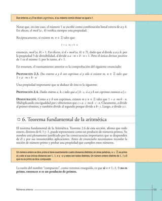 59 
Dos enteros a y b se dicen coprimos, si su máximo común divisor es igual a 1. 
Notar que, en este caso, el número 1 se escribe como combinación lineal entera de a y b. 
En efecto, el mcd (a , b) verifica siempre esta propiedad. 
Recíprocamente, si existen m, n ∈ Z tales que: 
entonces, mcd (a, b) = 1. En efecto, si d = mcd (a, b) ∈ N, dado que d divide a a y b, por 
la propiedad 5 de divisibilidad, d divide a a · m + b · n = 1. Pero el único divisor positivo 
de 1 es el mismo 1; por lo tanto, d = 1. 
En resumen, el razonamiento anterior es la comprobación del siguiente enunciado: 
Proposición 2.3. Dos enteros a y b son coprimos si y sólo si existen m, n ∈ Z tales que 
1 = a · m + b · n 
Una propiedad importante que se deduce de ésta es la siguiente: 
Proposición 2.4. Dados enteros a, b, c tales que a | b · c, si a y b son coprimos entonces a | c. 
Demostración. Como a y b son coprimos, existen m y n ∈ Z tales que 1 = a ·m+b · n. 
Multiplicando esta igualdad por c obtenemos que c = a · c ·m+b · c · n. Claramente, a divide 
al primer término, y también divide al segundo porque divide a b · c. Luego, a divide a c. 
Números enteros 
1=a · m + b · n 
6. Teorema fundamental de la aritmética 
El teorema fundamental de la Aritmética, Teorema 2.6 de esta sección, afirma que todo 
entero, distinto de 0, 1 y -1, puede representarse como un producto de números primos. Su 
nombre está plenamente justificado por las consecuencias importantes que se desprenden 
de él y por sus innumerables aplicaciones. Antes de enunciarlo necesitamos recordar la 
noción de número primo y probar una propiedad que cumplen estos números. 
Un número entero se dice primo si tiene exactamente cuatro divisores distintos; en otras palabras, n ∈ Z es primo 
si y sólo si sus únicos divisores son 1, -1, n y -n y estos son todos distintos. Un número entero distinto de 1, -1 y 0 
que no es primo se dice compuesto. 
La razón del nombre “compuesto”, como veremos enseguida, es que si n ≠ 1,-1, 0 no es 
primo, entonces n es un producto de primos. 
 
