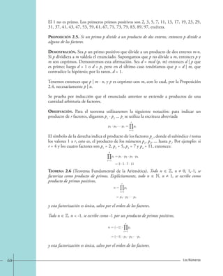 El 1 no es primo. Los primeros primos positivos son 2, 3, 5, 7, 11, 13, 17, 19, 23, 29, 
31, 37, 41, 43, 47, 53, 59, 61, 67, 71, 73, 79, 83, 89, 97, etcétera. 
Proposición 2.5. Si un primo p divide a un producto de dos enteros, entonces p divide a 
alguno de los factores. 
Demostración. Sea p un primo positivo que divide a un producto de dos enteros m·n. 
Si p dividiera a m valdría el enunciado. Supongamos que p no divide a m, entonces p y 
m son coprimos. Demostremos esta afirmación. Sea d = mcd (p, m) entonces d | p que 
es primo; luego d = 1 o d = p, pero en el último caso tendríamos que p = d | m, que 
contradice la hipótesis; por lo tanto, d = 1. 
Tenemos entonces que p | m · n, y p es coprimo con m, con lo cual, por la Proposición 
2.4, necesariamente p | n. 
Se prueba por inducción que el enunciado anterior se extiende a productos de una 
cantidad arbitraria de factores. 
Observación. Para el teorema utilizaremos la siguiente notación: para indicar un 
producto de r factores, digamos p1 · p2 ... pr se utiliza la escritura abreviada 
p1 · p2 · · · pr = 
r 
i=1 
pi 
El símbolo de la derecha indica el producto de los factores pi , donde el subíndice i toma 
los valores 1 a r, esto es, el producto de los números p1, p2, ... hasta pr. Por ejemplo: si 
r = 4 y los cuatro factores son p1 = 2, p2 = 5, p3 = 7 y p4 = 11, entonces: 
4 
i=1 
pi = p1 · p2 · p3 · p4 
=2 · 5 · 7 · 11 
Teorema 2.6 (Teorema Fundamental de la Aritmética). Todo n ∈ Z, n ≠ 0, 1,-1, se 
factoriza como producto de primos. Explícitamente, todo n ∈ N, n ≠ 1, se escribe como 
producto de primos positivos, 
n = 
r 
i=1 
pi 
= p1 · p2 · · · pr 
y esta factorización es única, salvo por el orden de los factores. 
Todo n ∈ Z, n  -1, se escribe como -1 por un producto de primos positivos, 
n=( 1) · 
r 
i=1 
pi 
=( 1) · p1 · p2 · · · pr 
y esta factorización es única, salvo por el orden de los factores. 
60 Los Números 
 