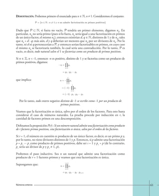 Demostración. Probemos primero el enunciado para n ∈ N, n ≠ 1. Consideremos el conjunto: 
P = {n N : n = 1 y n no admite factorizacio´n en primos positivos} 
Dado que P ⊂ N, si fuera no vacío, P tendría un primer elemento, digamos n0. En 
particular, n0 no sería primo (pues si lo fuera, n0 sería igual a una factorización en primos 
de un único factor, el mismo n0), entonces existirían d, q ∈ N, distintos de 1 y de n0, tales 
que n0 = d · q; más aún, d y q deberían ser menores que n0 por ser divisores de n0. Por lo 
tanto, ni d ni q pertenecerían a P, y entonces serían factorizables en primos, en cuyo caso 
el mismo n0 se factorizaría también, lo cual sería una contradicción. Por lo tanto, P es 
vacío, es decir, todo natural salvo el 1 se factoriza como un producto de primos positivos. 
Si n ∈ Z, n  -1, entonces -n es positivo, distinto de 1 y se factoriza como un producto de 
primos positivos, digamos: 
que implica: 
n = 
r 
i=1 
pi 
= p1 · p2 · · · pr 
n = 
r 
i=1 
pi 
=( 1) · 
r 
i=1 
pi 
=( 1) · p1 · p2 · · · pr. 
Por lo tanto, todo entero negativo distinto de -1 se escribe como -1 por un producto de 
primos positivos. 
Veamos que la factorización es única, salvo por el orden de los factores. Para esto basta 
considerar el caso de números naturales. La prueba procede por inducción en r, la 
cantidad de factores primos en una descomposición. 
Definamos la proposición P(r) : Si un número natural admite una factorización como producto 
de r factores primos positivos, esta factorización es única, salvo por el orden de los factores. 
Si r = 1, el número en cuestión es producto de un único factor, es decir, es un primo p y, 
por lo tanto, no tiene divisores distintos de 1 y p. Entonces, si p admite una factorización 
p = p1 ··· ps como producto de primos positivos, debe ser s = 1 y p1 = p (de lo contrario, 
p1 sería un divisor de p y p1 ≠ 1, p). 
Probemos el paso inductivo. Sea n un natural que admite una factorización como 
producto de r + 1 factores primos y veamos que esta factorización es única. 
Supongamos que: 
n = 
r+1 
i=1 
pi 
= p1 · p2 · · · pr · pr+1 
Números enteros 61 
 