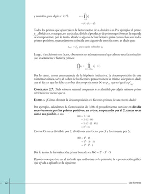 y también, para algún r' ∈ N: 
n = 
r 
j=1 
pj 
= p1 · p2 · · · pr . 
Todos los primos que aparecen en la factorización de n, dividen a n. Por ejemplo: el primo 
pr+1 divide a n, o sea que, en particular, divide al producto de primos que forman la segunda 
descomposición; por lo tanto, divide a alguno de los factores; pero como ellos son todos 
primos positivos, necesariamente coincide con alguno de estos factores, es decir que: 
pr+1 = pj0 para algu´n sub´ındice j0. 
Luego, si excluimos este factor, obtenemos un número natural que admite una factorización 
con exactamente r factores primos: 
r 
i=1 
pi = 
r 
j=1,j=j0 
pj (∗) 
Por lo tanto, como consecuencia de la hipótesis inductiva, la descomposición de este 
número es única, salvo el orden de los factores; pero entonces lo mismo vale para n, dado 
que el factor que les falta a ambas descomposiciones () es pque es igual a p'. 
r+1 j0 
Corolario 2.7. Todo número natural compuesto n es divisible por algún número primo 
estrictamente menor que n. 
Ejemplo. ¿Cómo obtener la descomposición en factores primos de un entero dado? 
Por ejemplo, calculemos la factorización de 360; el procedimiento consiste en dividir 
sucesivamente por los primos positivos, en orden, empezando por el 2, tantas veces 
como sea posible, o sea: 
360=2 · 180 
=2 · (2 · 90) 
2 · (2 · (2 · 45)) 
= 
= 
23 · 45 
Como 45 no es divisible por 2, dividimos este factor por 3 y finalmente por 5, 
360=23 · 45 
= 
= 
23 · (3 · 15) 
23 · 32 · 5 
Por lo tanto, la factorización prima buscada es 360 = 23 · 32 · 5 
Recordemos que éste era el método que usábamos en la primaria; la representación gráfica 
que ayuda a aplicarlo es la siguiente: 
62 Los Números 
 