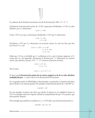 63 
La columna de la derecha nuevamente nos da la factorización 360 = 23 · 32 · 5 
Calculemos la factorización prima de -2.142: empezamos dividiendo a 2.142, su valor 
absoluto, por 2 y obtenemos: 
Como 1.071 no es par, continuamos dividiendo a 1.071 por 3; obtenemos: 
Dividimos a 357 por 3 y obtenemos un cociente entero, lo cual nos dice que hay 
otro factor 3, o sea: 
Dado que 119 no es divisible por 3, verificamos si lo es por el primo siguiente, el 5, 
vemos que no. Así siguiendo, efectuamos la división por 7 y obtenemos un cociente 
entero, que además es primo, 119 = 7 · 17; entonces el proceso termina: 
Por lo tanto: 
Es decir que la factorización prima de un entero negativo es la de su valor absoluto 
multiplicada por -1, como vimos en la demostración del teorema. 
Si n es grande, puede ser difícil hallar su factorización, en particular, si el primo más chico 
que lo divide es un número grande. Por ejemplo, la factorización prima de 1.442.897 es: 
En este ejemplo, el primo más chico que divide al número (y en realidad el único) es 
113. Un ejemplo como éste requiere además la comprobación de que 113 es primo, que 
efectuaremos después. 
Otro ejemplo que podemos considerar es n = 2.279.269, cuya factorización prima es: 
Números enteros 
360 2 
180 2 
90 2 
45 3 
15 3 
5 5 
1 
2.142=2 · 1.071 
2.142=2 · 1.071 
=2 · 3 · 357 
2.142=2 · 1.071=2 · 3 · 357 
=2· 3· (3 · 119) 
=2 · 32 · 119 
2.142=2 · 32 · 119 
=2 · 32 · 7 · 17 
2.142=( 1) · 2 · 32 · 7 · 17. 
1.442.897=1133 
2.279.269 = 127 · 131 · 137 
 