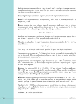 Es decir, si empezamos a dividir por 2, por 3, por 5, por 7 ... etcétera, el proceso concluye 
en algún momento, pero es muy lento. Por otra parte, es necesario comprobar que estos 
tres factores son números primos. 
Para comprobar que un número es primo, tenemos la siguiente herramienta: 
Lema 2.8. Un número natural n es compuesto si y sólo si existe un primo p que divide a n 
tal que 1  p ≤ √n. 
Demostración. Sea n un número natural compuesto; dado que n no es primo, 
necesariamente admite algún divisor distinto de 1, -1, n y -n, digamos d ∈ N. En 
particular, 1  d  n. Es decir que existen d, q ∈ Z que verifican: 
n = d · q y 1d, q n. 
En efecto, si q fuera mayor o igual que n, el producto d·q sería mayor que n, porque d  1; 
y si fuera q = 1, debería ser d = n, contradiciendo la elección de d. 
Más aún, en realidad d ≤ √n o q ≤ √n; en efecto, si ocurriera que ambos d  √n y q  √n, 
obtendríamos: 
d · q n · n = n, 
o sea, d · q  n, hecho que contradice la igualdad d · q = n con la que empezamos. 
Supongamos entonces que d ≤ √n. Si d es primo, hemos terminado la demostración. Si 
no, se desprende del teorema fundamental que d, y por lo tanto n, admite un divisor 
primo, claramente menor que √n. 
Recíprocamente, si existe un primo p que divide a n tal que 1  p ≤ √n. entonces, como 
√n  n, obtenemos p  n, es decir que p es un primo que divide a n y no es igual a n; por 
lo tanto, n no es primo. 
Ejemplo. Los números 109, 113, 127, 131 y 137 son primos. En efecto, dado que 
132 = 169, que es mayor que todos los anteriores, según el lema anterior es suficiente 
comprobar que no son divisibles por ningún primo positivo menor o igual que 11, es 
decir, que no son divisibles por 2, 3, 5, 7 ni 11. 
Ejemplo. Comprobar que los siguientes números son primos: 1.009, 1.013, 1.021, 1.031, 1.033, 
1.039, 1.049, 1.051. Probar que, en efecto, los anteriores no son divisibles por ningún primo 
menor o igual que 31, que es el máximo primo menor o igual que la raíz cuadrada de 1.051. 
También 5.003 y 5.009 son primos, porque no son divisibles por ningún primo menor 
o igual que su raíz cuadrada. En efecto, no son divisibles por ningún primo menor que 
71 y 712 = 5.041  5.009. 
Teorema 2.9. Existen infinitos primos. 
64 Los Números 
 