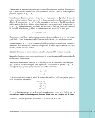 Demostración. Vamos a comprobar que existen infinitos primos positivos. Supongamos 
que la afirmación no sea verdadera, sino que existan sólo una cantidad finita de primos 
positivos, digamos p1, p2, ..., pn. 
Consideremos el número entero c = 1+p1 · p2 · ... · pn, es decir, c es el producto de todos los 
primos positivos más uno. Notar que c ≠ 0, 1, -1, porque, dado que el primo positivo más 
chico es 2, tenemos que c ≥ 1 + 2 = 3. La afirmación es que c no es divisible por ningún 
primo positivo. En efecto, si algún primo dividiera a c, este primo debería ser alguno de los 
p1, p2, ..., pn. Supongamos que p1 divida a c; por otra parte es claro que p1 divide al producto 
de todos los primos (pues p1 es uno de los factores de este producto), es decir que: 
p1 | c y tambi´en p1 | p1 · · · pn 
Pero entonces p1 dividiría a la diferencia de estos dos números, a saber, c - p1 ... pn = 1, ó sea que 
p1 dividiría a 1; esto sería una contradicción con el hecho de que p1 sea un número primo. 
Pero entonces c ≠ 0, 1, -1 es un entero no divisible por ningún primo, lo cual contradice 
el teorema fundamental; esta contradicción provino de haber negado el enunciado; por 
lo tanto, existen infinitos primos. 
Ejemplo. Encontrar el menor número natural n tal que 2.200 · n sea un cuadrado. 
Solución. Como en numerosos ejemplos más, la herramienta esencial para este cálculo 
es el teorema fundamental. 
Pensemos qué exponentes aparecen en la descomposición de un número natural mayor 
que 1 que es el cuadrado de algún otro, digamos k2. Si escribimos en general k = p1 ... pr 
como producto de primos y lo elevamos al cuadrado, obtenemos: 
k2 =(p1 · · · pr)2 
= p21 
· · · p2r 
Es decir que en la factorización en primos de un natural al cuadrado, los factores primos aparecen 
todos al cuadrado. Por ejemplo: 
502 =(2 · 52)2 
=(2 · 5 · 5)2 
=22 · 52 · 52 
=22 · (52)2 
El 5 ya estaba dos veces en el 50 y al elevarlo al cuadrado, aparece cuatro veces. Es decir que en 
un cuadrado, todos los factores primos distintos deben estar una cantidad par de veces. 
Volviendo a nuestro problema, efectuemos la factorización de 2.200: 
Números enteros 65 
 