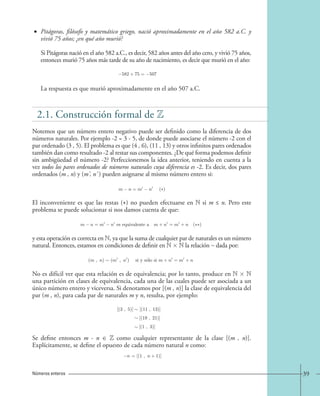 • Pitágoras, filósofo y matemático griego, nació aproximadamente en el año 582 a.C. y 
vivió 75 años; ¿en qué año murió? 
Si Pitágoras nació en el año 582 a.C., es decir, 582 años antes del año cero, y vivió 75 años, 
entonces murió 75 años más tarde de su año de nacimiento, es decir que murió en el año: 
−582+75=−507. 
La respuesta es que murió aproximadamente en el año 507 a.C. 
2.1. Construcción formal de  
Notemos que un número entero negativo puede ser definido como la diferencia de dos 
números naturales. Por ejemplo -2 = 3 - 5, de donde puede asociarse el número -2 con el 
par ordenado (3 , 5). El problema es que (4 , 6), (11 , 13) y otros infinitos pares ordenados 
también dan como resultado -2 al restar sus componentes. ¿De qué forma podemos definir 
sin ambigüedad el número -2? Perfeccionemos la idea anterior, teniendo en cuenta a la 
vez todos los pares ordenados de números naturales cuya diferencia es -2. Es decir, dos pares 
ordenados (m , n) y (m' , n' ) pueden asignarse al mismo número entero si: 
m n = m n ( ) 
El inconveniente es que las restas () no pueden efectuarse en N si m ≤ n. Pero este 
problema se puede solucionar si nos damos cuenta de que: 
m − n = m − n es equivalente a m + n = m + n (∗∗) 
y esta operación es correcta en N, ya que la suma de cualquier par de naturales es un número 
natural. Entonces, estamos en condiciones de definir en N  N la relación ~ dada por: 
(m , n) (m , n) si y solo si m + n = m + n. 
No es difícil ver que esta relación es de equivalencia; por lo tanto, produce en N  N 
una partición en clases de equivalencia, cada una de las cuales puede ser asociada a un 
único número entero y viceversa. Si denotamos por [(m , n)] la clase de equivalencia del 
par (m , n), para cada par de naturales m y n, resulta, por ejemplo: 
[(3 , 5)] [(11 , 13)] 
[(19 , 21)] 
[(1 , 3)] 
Se define entonces m - n ∈ Z como cualquier representante de la clase [(m , n)]. 
Explícitamente, se define el opuesto de cada número natural n como: 
n = [(1 , n+1)]. 
Números enteros 39 
 