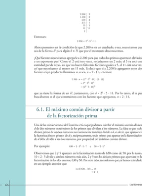 Entonces: 
2.200 2 
1.100 2 
550 2 
275 5 
55 5 
11 11 
1 
2.200=23 · 52 · 11 
Ahora pensemos en la condición de que 2.200 n sea un cuadrado, o sea, necesitamos que 
sea de la forma k2 para algún k ∈ N que por el momento desconocemos. 
¿Qué factores necesitamos agregarle a 2.200 para que todos los primos aparezcan elevados 
a un exponente par? Como el 2 está tres veces, necesitamos un 2 más; el 5 ya está una 
cantidad par de veces, así que no hacen falta más factores iguales a 5, el 11 está una vez, 
así que necesitamos al menos un 11 más. Es decir que si a 2.200 le agregamos estos dos 
factores cuyo producto llamamos n, o sea, n = 2 · 11, tenemos: 
2.200 · n=(23 · 52 · 11) · (2 · 11) 
=24 · 52 · 112 
=(22 · 5 · 11)2 
que ya tiene la forma de un k2, justamente, con k = 22 · 5 · 11. Por lo tanto, el n que 
buscábamos es el que construimos con los factores que agregamos, n = 2 · 11. 
6.1. El máximo común divisor a partir 
de la factorización prima 
Una de las consecuencias del Teorema 2.6 es que podemos escribir el máximo común divisor 
d de dos números en términos de los primos que dividen a los números. La idea es que todo 
divisor primo de ambos números necesariamente también divide a d, es decir, que aparece en 
la factorización en primos de d y, recíprocamente, todo primo que aparece en la factorización 
de d debe dividir a los dos números, por propiedad del máximo común divisor. 
Por ejemplo: 
630=2 · 32 · 5 ·7 y 50=2 · 52. 
Observemos que 2 y 5 aparecen en la factorización tanto de 630 como de 50; por lo tanto, 
10 = 2 · 5 divide a ambos números; más aún, 2 y 5 son los únicos primos que aparecen en la 
factorización de los dos enteros, 630 y 50. Por otro lado, recordemos que ya hemos calculado 
en un ejemplo anterior que: 
mcd (630 , 50) 10 
2 · 5. 
= 
= 
66 Los Números 
 
