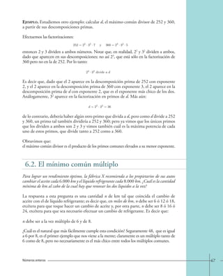 67 
Ejemplo. Estudiemos otro ejemplo: calcular d, el máximo común divisor de 252 y 360, 
a partir de sus descomposiciones primas. 
Efectuemos las factorizaciones: 
entonces 2 y 3 dividen a ambos números. Notar que, en realidad, 22 y 32 dividen a ambos, 
dado que aparecen en sus descomposiciones; no así 23, que está sólo en la factorización de 
360 pero no en la de 252. Por lo tanto: 
Es decir que, dado que el 2 aparece en la descomposición prima de 252 con exponente 
2, y el 2 aparece en la descomposición prima de 360 con exponente 3, el 2 aparece en la 
descomposición prima de d con exponente 2, que es el exponente más chico de los dos. 
Análogamente, 32 aparece en la factorización en primos de d. Más aún: 
de lo contrario, debería haber algún otro primo que divida a d, pero como d divide a 252 
y 360, un primo tal también dividiría a 252 y 360; pero ya vimos que los únicos primos 
que los dividen a ambos son 2 y 3 y vimos también cuál es la máxima potencia de cada 
uno de estos primos, que divide tanto a 252 como a 360. 
Obtuvimos que: 
el máximo común divisor es el producto de los primos comunes elevados a su menor exponente. 
6.2. El mínimo común múltiplo 
Para lograr un rendimiento óptimo, la fábrica X recomienda a los propietarios de sus autos 
cambiar el aceite cada 6.000 km y el líquido refrigerante cada 8.000 km. ¿Cuál es la cantidad 
mínima de km al cabo de la cual hay que renovar los dos líquidos a la vez? 
La respuesta a esta pregunta es una cantidad n de km tal que coincida el cambio de 
aceite con el de líquido refrigerante; es decir que, en miles de km, n debe ser 6 ó 12 ó 18, 
etcétera para que toque hacer un cambio de aceite y, por otra parte, n debe ser 8 ó 16 ó 
24, etcétera para que sea necesario efectuar un cambio de refrigerante. Es decir que: 
¿Cuál es el natural que más fácilmente cumple esta condición? Seguramente 48, que es igual 
a 6 por 8, es el primer ejemplo que nos viene a la mente; claramente es un múltiplo tanto de 
6 como de 8, pero no necesariamente es el más chico entre todos los múltiplos comunes. 
Números enteros 
252=22 · 32 ·7 y 360=23 · 32 · 5; 
22 · 32 divide a d. 
d=22 · 32 = 36; 
n debe ser a la vez múltiplo de 6 y de 8. 
 