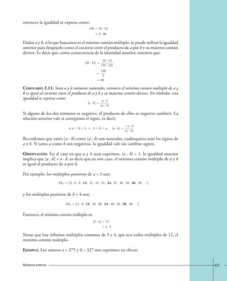 69 
entonces la igualdad se expresa como: 
Dados a y b, si lo que buscamos es el mínimo común múltiplo, se puede utilizar la igualdad 
anterior para despejarlo como el cociente entre el producto de a por b y su máximo común 
divisor. Es decir que, como consecuencia de la identidad anterior, tenemos que: 
Corolario 2.11. Sean a y b números naturales, entonces el mínimo común múltiplo de a y 
b es igual al cociente entre el producto de a y b y su máximo común divisor. En símbolos, esta 
igualdad se expresa como: 
Si alguno de los dos números es negativo, el producto de ellos es negativo también. La 
relación anterior vale si corregimos el signo, es decir: 
Recordemos que tanto [a : b] como (a : b) son naturales, cualesquiera sean los signos de 
a y b. Si tanto a como b son negativos, la igualdad vale sin cambiar signos. 
Observación. En el caso en que a y b sean coprimos, (a : b) = 1, la igualdad anterior 
implica que [a : b] = a · b, es decir que en este caso, el mínimo común múltiplo de a y b 
es igual al producto de a por b. 
Por ejemplo, los múltiplos positivos de a = 3 son: 
y los múltiplos positivos de b = 4 son: 
Entonces, el mínimo común múltiplo es: 
Notar que hay infinitos múltiplos comunes de 3 y 4, que son todos múltiplos de 12, el 
mínimo común múltiplo. 
Ejemplo. Los enteros a = 275 y b = 327 son coprimos; en efecto: 
Números enteros 
120=10 · 12 
=2 · 60 
[10 : 12] = 
10 · 12 
(10 : 12) 
= 
120 
2 
=60 
[a : b]= 
a · b 
(a : b) 
. 
si a0b o b0a, [a : b]= 
a · b 
(a : b) 
M3 = {3, 6, 9, 12, 15, 18, 21, 24, 27, 30, 33, 36, 39 . . . } 
M4 = {4, 8, 12, 16, 20, 24, 28, 32, 36, 40 . . . }; 
[3 : 4]=12 
= a · b. 
 