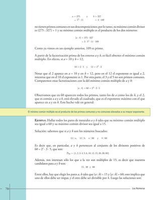 a = 275 
52 · 11 
y b = 
= = 
3 · 109 
327 
no tienen primos comunes en sus descomposiciones; por lo tanto, su máximo común divisor 
es (275 : 327) = 1 y su mínimo común múltiplo es el producto de los dos números: 
[a : b]= 
= 
275 · 327 
3 · 52 · 11 · 109. 
Como ya vimos en un ejemplo anterior, 109 es primo. 
A partir de la factorización prima de los enteros a y b, es fácil obtener el mínimo común 
múltiplo. En efecto, si a = 10 y b = 12, 
10=2 ·5 y 12=22 · 3. 
Notar que el 2 aparece en a = 10 y en b = 12, pero en el 12 el exponente es igual a 2, 
mientras que en el 10 el exponente es 1. Por otra parte, el 3 y el 5 no son primos comunes. 
Comparemos estas factorizaciones con la del mínimo común múltiplo de a y b: 
[a : b]=60=22 · 3 · 5 
Observamos que en 60 aparecen todos los primos, tanto los de a como los de b, y el 2, 
que es común a a y a b, está elevado al cuadrado, que es el exponente máximo con el que 
aparece en a y en b. Este hecho vale en general: 
El mínimo común múltiplo es el producto de los primos comunes y no comunes elevados a su mayor exponente. 
Ejemplo. Hallar todos los pares de naturales a y b tales que su mínimo común múltiplo 
sea igual a 60 y su máximo común divisor sea igual a 15. 
Solución: sabemos que si a y b son los números buscados: 
15 | a, 15 | b, a | 60 y b | 60. 
Es decir que, en particular, a y b pertenecen al conjunto de los divisores positivos de 
60 = 22 · 3 · 5, que son: 
D60 = {1, 2, 3, 4, 5, 6, 10, 12, 15, 20, 30, 60}, 
Además, nos interesan sólo los que a la vez son múltiplos de 15, es decir que nuestros 
candidatos para a y b son: 
15, 30 y 60. 
Entre ellos, hay que elegir los pares a, b tales que (a : b) = 15 y [a : b] = 60; esto implica que 
uno de ellos debe ser impar, y el otro debe ser divisible por 4. Luego las soluciones son: 
70 Los Números 
 