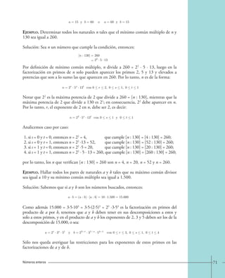71 
Ejemplo. Determinar todos los naturales n tales que el mínimo común múltiplo de n y 
130 sea igual a 260. 
Solución: Sea n un número que cumple la condición, entonces: 
Por definición de mínimo común múltiplo, n divide a 260 = 22 · 5 · 13, luego en la 
factorización en primos de n solo pueden aparecer los primos 2, 5 y 13 y elevados a 
potencias que son a lo sumo las que aparecen en 260. Por lo tanto, n es de la forma: 
Notar que 22 es la máxima potencia de 2 que divide a 260 = [n : 130], mientras que la 
máxima potencia de 2 que divide a 130 es 21; en consecuencia, 22 debe aparecer en n. 
Por lo tanto, r, el exponente de 2 en n, debe ser 2, es decir: 
Analicemos caso por caso: 
1. si s = 0 y t = 0, entonces n = 22 = 4, que cumple [n : 130] = [4 : 130] = 260; 
2. si s = 0 y t = 1, entonces n = 22 ·13 = 52, que cumple [n : 130] = [52 : 130] = 260; 
3. si s = 1 y t = 0, entonces n = 22 ·5 = 20, que cumple [n : 130] = [20 : 130] = 260; 
4. si s = 1 y t = 1, entonces n = 22 · 5 · 13 = 260, que cumple [n : 130] = [260 : 130] = 260; 
por lo tanto, los n que verifican [n : 130] = 260 son n = 4, n = 20, n = 52 y n = 260. 
Ejemplo. Hallar todos los pares de naturales a y b tales que su máximo común divisor 
sea igual a 10 y su mínimo común múltiplo sea igual a 1.500. 
Solución: Sabemos que si a y b son los números buscados, entonces: 
Como además 15.000 = 3·5·103 = 3·5·(2·5)3 = 23 ·3·54 es la factorización en primos del 
producto de a por b, tenemos que a y b deben tener en sus descomposiciones a estos y 
solo a estos primos, y en el producto de a y b los exponentes de 2, 3 y 5 deben ser los de la 
descomposición de 15.000, o sea: 
Sólo nos queda averiguar las restricciones para los exponentes de estos primos en las 
factorizaciones de a y de b. 
Números enteros 
a=15 y b a=60 y b=15. 
[n : 130] = 
= 
260 
22 · 5 · 13 
n=2r · 5s · 13t con 0  r  2, 0  s  1, 0  t  1. 
n=22 · 5s · 13t con 0  s 1 y 0  t  1. 
a · b=(a : b) · [a : b]=10 · 1.500=15.000 
a=2r · 3s · 5t y b=23−r · 31−s · 54−t con 0  r  3, 0  s  1, 0  t  4. 
 