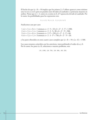 El hecho de que (a : b) = 10 implica que los primos 2 y 5 deben aparecer como mínimo 
una vez en a y en b, pero no pueden estar elevados al cuadrado o a potencias mayores en 
ambos. Notar que si t = 2, tanto en a como en b, el 5 aparecería elevado al cuadrado. Por 
lo tanto, las posibilidades para los exponentes son: 
1  r  2, 0  s  1, 1  t  3, t=2. 
Analicemos caso por caso: 
1. si r = 1 y s = 0, t = 1 entonces a = 2 · 5 = 10 y b = 22 · 3 · 53 = 1.500; 
2. si r = 1 y s = 1, t = 1 entonces a = 2 · 3 · 5= 30 y b = 22 · 53 = 500; 
3. si r = 1 y s = 0, t = 3 entonces a = 2 ·53 = 250 y b = 22 · 3 · 53 = 60; 
4. si r = 1 y s = 1, t = 3 entonces a = 2 · 3 · 53 = 750 y b = 22 · 53 = 20; 
y los pares obtenidos en estos cuatro casos cumplen que (a : b) = 10 y [a : b] = 1.500. 
Los casos restantes coinciden con los anteriores, intercambiando el orden de a y b. 
Por lo tanto, los pares (a, b), soluciones a nuestro problema, son: 
(10, 1.500), (20, 750), (30, 500), (60, 250). 
72 Los Números 
