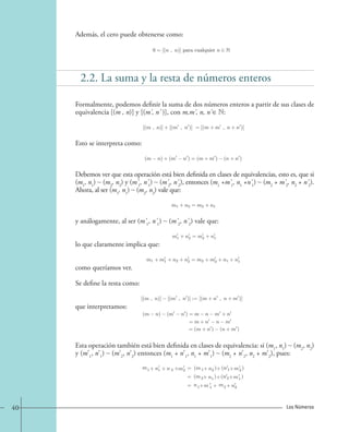 Además, el cero puede obtenerse como: 
0=[(n , n)] para cualquier n ∈ N. 
2.2. La suma y la resta de números enteros 
Formalmente, podemos definir la suma de dos números enteros a partir de sus clases de 
equivalencia [(m , n)] y [(m' , n' )], con m,m' , n, n' ∈ N: 
Esto se interpreta como: 
[(m , n)]+[(m , n)] =[(m + m , n+ n )] 
(m − n)+(m − n )=(m + m ) − (n + n ). 
Debemos ver que esta operación está bien definida en clases de equivalencias, esto es, que si 
(m1, n1) ~ (m2, n2) y (m' 1, n' 1) ~ (m' 2, n' 2), entonces (m1 +m' 1, n1 +n' 1) ~ (m2 + m' 2, n2 + n' 2). 
Ahora, al ser (m1, n1) ~ (m2, n2) vale que: 
m1 + n2 = m2 + n1, 
y análogamente, al ser (m' 1, n' 1) ~ (m' 2, n' 2) vale que: 
lo que claramente implica que: 
como queríamos ver. 
Se define la resta como: 
que interpretamos: 
m1 + n2 = m2 + n1, 
m1 + m1 + n2 + n2 = m2 + m2 + n1 + n1, 
[(m , n)] − [(m , n)] := [(m + n , n+ m )], 
(m n) (m n )=m n m + n 
= m+ n n m 
= (m+ n ) (n +m ). 
Esta operación también está bien definida en clases de equivalencia: si (m1, n1) ~ (m2, n2) 
y (m’1, n’1) ~ (m’2, n’2) entonces (m1 + n’1, n1 + m’1) ~ (m2 + n’2, n2 + m’2), pues: 
m (m ) 1 = 1 
+ n1 2 +m + 
= 
= 
+ 
+ n 2 
+ n2 
(m2+ n1 ) 
(n 1+m2 ) 
(n 2+m1 ) 
n1+m 1 m+ 2+ n2 
40 Los Números 
 