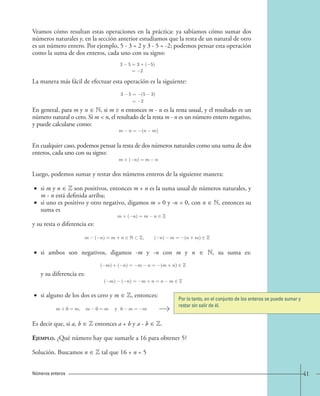 Veamos cómo resultan estas operaciones en la práctica: ya sabíamos cómo sumar dos 
números naturales y, en la sección anterior estudiamos que la resta de un natural de otro 
es un número entero. Por ejemplo, 5 - 3 = 2 y 3 - 5 = -2; podemos pensar esta operación 
como la suma de dos enteros, cada uno con su signo: 
3 5=3+( 5) 
= 2 
La manera más fácil de efectuar esta operación es la siguiente: 
3 5= (5 3) 
= 2 
En general, para m y n ∈ N, si m ≥ n entonces m - n es la resta usual, y el resultado es un 
número natural o cero. Si m < n, el resultado de la resta m - n es un número entero negativo, 
y puede calcularse como: 
m − n = −(n − m). 
En cualquier caso, podemos pensar la resta de dos números naturales como una suma de dos 
enteros, cada uno con su signo: 
m+(−n)=m − n. 
Luego, podemos sumar y restar dos números enteros de la siguiente manera: 
• si m y n ∈ Z son positivos, entonces m + n es la suma usual de números naturales, y 
m - n está definida arriba; 
• si uno es positivo y otro negativo, digamos m > 0 y -n < 0, con n ∈ N, entonces su 
suma es 
m+(−n)=m − n ∈ Z 
y su resta o diferencia es: 
m − (−n)=m + n ∈ N ⊂ Z, (−n) − m = −(n + m) ∈ Z. 
• si ambos son negativos, digamos -m y -n con m y n ∈ N, su suma es: 
y su diferencia es: 
(−m)+(−n)=−m − n = −(m + n) ∈ Z 
(−m) − (−n)=−m + n = n − m ∈ Z. 
• si alguno de los dos es cero y m ∈ Z, entonces: 
m+0 = m, m − 0=m y 0− m = −m. 
Por lo tanto, en el conjunto de los enteros se puede sumar y 
restar sin salir de él. 
Es decir que, si a, b ∈ Z entonces a + b y a - b ∈ Z. 
Ejemplo. ¿Qué número hay que sumarle a 16 para obtener 5? 
Solución. Buscamos n ∈ Z tal que 16 + n = 5 
Números enteros 41 
 