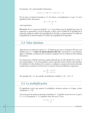 Si sumamos -16 a cada miembro obtenemos: 
( ) 16+n+( 16)=5+( 16) n = 11. 
Por lo tanto, el número buscado es -11. En efecto, si reemplazamos a n por -11 en la 
igualdad inicial, obtenemos: 
16+( 11)=16 11 
=5 
como queríamos. 
Notación. En () usamos el símbolo “” para indicar que la igualdad que está a la 
izquierda es equivalente a la de la derecha; es decir, que la validez de la igualdad de la 
izquierda implica la validez de la igualdad de la derecha y, recíprocamente, la validez de 
la igualdad de la derecha implica la validez de la igualdad de la izquierda. 
2.3. Valor absoluto 
¿Qué tienen en común los enteros 5 y -5? Sabemos que uno es el opuesto del otro; esto 
significa que 5 y -5 están a la misma distancia del cero, exactamente a una distancia 
igual a 5 unidades. La distancia de un número cualquiera al cero se llama el valor absoluto 
del número. 
En consecuencia, el hecho anterior se expresa diciendo que el valor absoluto de 5 y el de -5 
son ambos iguales a 5. En otras palabras, enteros opuestos tienen el mismo valor absoluto. 
En símbolos, el valor absoluto de un número n cualquiera se expresa de manera abreviada 
usando barras verticales en la forma |n|. La manera correcta de definirlo en general es: 
|n| = 
n si n  0 
−n si n0 
Por ejemplo, |5| = 5 y, de acuerdo a la definición, también | - 5| = -(-5) = 5. 
2.4. La multiplicación 
El ingrediente nuevo que aparece al multiplicar números enteros es el signo: ¿cómo 
calculamos 3 · (-2)? 
Así como para los números naturales el producto 3 · 2 significa sumar dos veces 3, que es 
3 + 3 = 6, el producto 3 · (-2) significa restar dos veces 3, o sea: 
3 · ( 2) = 3 3 
= 6 
42 Los Números 
 