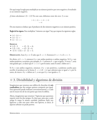De aquí surge la regla para multiplicar un número positivo por otro negativo: el resultado 
es un número negativo. 
¿Cómo calculamos (-3) · (-2)? En este caso, debemos restar dos veces -3, o sea: 
( 3) · ( 2) = 
= 
( 3) ( 3) 
+6 
De esta manera se deduce que el producto de dos números negativos es un número positivo. 
Regla de los signos. Para multiplicar “números con signo” hay que respetar las siguientes reglas: 
• (+) · (+) = + 
• (+) · (-) = - 
• (-) · (-) = + 
Ejemplos 
• (-2) · 3 = -(2 · 3) = -6. 
• (-2) · (-3) = +(2 · 3) = 6. 
• -[(-1) · (-2)] = -[1 · 2] = -2. 
Observación. Sean b y c ∈ Z tales que b · c = 1. Entonces b = c = 1 o b = c = -1. 
En efecto, si b · c = 1, entonces b y c son ambos positivos o ambos negativos. Si b y c son 
ambos positivos y ocurriera, por ejemplo, b  1 entonces b · c, que es igual a “b veces c”, sería 
más grande que c, es decir que b · c  c ≥ 1; por lo tanto, tanto b como c deben ser 1. 
Si b y c son ambos negativos, entonces -b y -c son positivos, y podemos usarlos para 
escribir el producto en la forma b · c = (-b) · (-c) que sabemos que es igual a 1; por lo 
tanto, de nuevo -b y -c deben ser 1, o sea que b y c son iguales a -1. 
3. Divisibilidad y algoritmo de división 
Imaginemos que tenemos una tableta de chocolate de seis 
cuadraditos que dos amigos quieren compartir por igual. 
Esta operación puede realizarse convenientemente, y a cada 
uno le tocan tres de las seis partes que tiene la tableta. 
Ahora, imaginemos que tenemos 7 lapiceras que queremos 
repartir entre los dos amigos. Es claro que, para que a cada 
amigo le toque la misma cantidad, podemos darle tres 
lapiceras a cada uno pero sobra una lapicera, es decir, la 
lapicera sobrante no puede partirse. 
Números enteros 43 
 