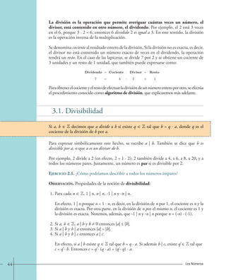 La división es la operación que permite averiguar cuántas veces un número, el 
divisor, está contenido en otro número, el dividendo. Por ejemplo, el 2 está 3 veces 
en el 6, porque 3 · 2 = 6, entonces 6 dividido 2 es igual a 3. En este sentido, la división 
es la operación inversa de la multiplicación. 
Se denomina cociente al resultado entero de la división. Si la división no es exacta, es decir, 
el divisor no está contenido un número exacto de veces en el dividendo, la operación 
tendrá un resto. En el caso de las lapiceras, se divide 7 por 2 y se obtiene un cociente de 
3 unidades y un resto de 1 unidad, que también puede expresarse como: 
Dividendo = Cociente · Divisor + Resto 
7 = 3 · 2 + 1 
Para obtener el cociente y el resto de efectuar la división de un número entero por otro, se efectúa 
el procedimiento conocido como algoritmo de división, que explicaremos más adelante. 
3.1. Divisibilidad 
Si a, b ∈ Z decimos que a divide a b si existe q ∈ Z tal que b = q · a, donde q es el 
cociente de la división de b por a. 
Para expresar simbólicamente este hecho, se escribe a | b. También se dice que b es 
divisible por a, o que a es un divisor de b. 
Por ejemplo, 2 divide a 2 (en efecto, 2 = 1 · 2); 2 también divide a 4, a 6, a 8, a 20, y a 
todos los números pares. Justamente, un número es par si es divisible por 2. 
Ejercicio 2.1. ¿Cómo podríamos describir a todos los números impares? 
Observación. Propiedades de la noción de divisibilidad: 
1. Para cada n ∈ Z, 1 | n, n | n, -1 | n y -n | n. 
En efecto, 1 | n porque n = 1 · n, es decir, en la división de n por 1, el cociente es n y la 
división es exacta. Por otra parte, en la división de n por el mismo n, el cociente es 1 y 
la división es exacta. Notemos, además, que -1 | n y -n | n porque n = (-n) · (-1). 
2. Si a, b ∈ Z, a | b y b ≠ 0 entonces |a| ≤ |b|. 
3. Si a | b y b | a entonces |a| = |b|. 
4. Si a | b y b | c entonces a | c. 
En efecto, si a | b existe q ∈ Z tal que b = q · a. Si además b | c, existe q' ∈ Z tal que 
c = q' · b. Entonces c = q' · (q · a) = (q' · q) · a. 
44 Los Números 
 
