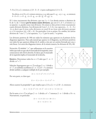 45 
5. Si a | b y a | c entonces a | (h · b + k · c) para cualesquiera h, k ∈ Z. 
En efecto, si a | b y a | c existen enteros q1 y q2 tales que b = q1 · a y c = q2 · a; entonces 
h · b + k · c = h · q1 · a + k · q2 · a = (h · q1 + k · q2) · a. 
El 1 tiene exactamente dos divisores, que son 1 y -1. Los demás enteros n distintos de 
0, de 1 y de -1 tienen por lo menos cuatro divisores, que son el 1, el -1, el mismo n, y 
su opuesto -n, pueden tener más divisores. Un entero se dice primo si tiene exactamente 
cuatro divisores distintos. Los divisores de 6 son 1, 2, 3, 6 y sus opuestos, -1, -2, -3 y 
-6; es decir que 6 tiene ocho divisores en total (6 no tiene más divisores porque 
si a | 6 entonces |a| ≤ |6| = 6). En particular, 6 no es primo. En cambio, los únicos 
divisores de 7 son 1, 7 y sus opuestos, -1 y -7; por lo tanto, 7 es primo. 
Los divisores positivos de 100 son todos los números que aparecen en el primero de los 
diagramas siguientes. Para cada natural que aparece en el diagrama, sus divisores positivos 
son todos los que aparecen debajo de él, unidos a éste por un camino formado por una o 
más líneas. Los otros dos diagramas tienen, de la misma manera, los divisores de 30 y 60. 
Notación. El símbolo “” que utilizaremos en lo sucesivo 
indica que toda vez que vale el enunciado de la izquierda, como 
consecuencia vale el de la derecha. Es decir, que el enunciado 
de la izquierda implica el enunciado de la derecha. 
Ejemplo. Determinar todos los n ∈ Z tales que 2 · n - 1 
divide a n2 + 7. 
Solución: Supongamos que n ∈ Z es tal que 2 · n - 1 divide a 
n2 + 7, en símbolos escribimos (2 · n - 1) | (n2 + 7), entonces 
divide también a cualquier múltiplo de él, por ejemplo: 
Por otra parte, es claro que: 
Ahora usamos la propiedad 5, que implica que a | b y a | c  a | (b - c), entonces: 
Por lo tanto, si n ∈ Z es tal que 2 · n - 1 divide a n2 + 7 entonces 2 · n - 1 divide a 14 + n. 
Nuevamente, en particular: 
Números enteros 
(2 · n − 1) | 2 · (n2 +7)=2 · n2 +14. 
(2 · n − 1) | n · (2 · n − 1)=2 · n2 − n. 
(2 · n − 1) | [2 · n2 +14 − (2 · n2 − n)] =⇒ (2 · n − 1) | (14+n). 
(2 · n 1) | 2 · (14 + n)=28+2 · n 
(2 · n 1) | (2 · n 1) 
100 60 
20 50 30 12 20 30 
4 10 25 6 10 15 4 6 10 15 
2 5 2 3 5 2 3 5 
1 1 1 
 