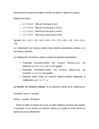 Para recordar el signo del resultado, también se utiliza la regla de los signos:
Regla de los signos
 (+) × (+)=(+) Más por más igual a más.
 (+) × (−)=(−) Más por menos igual a menos.
 (−) × (+)=(−) Menos por más igual a menos.
 (−) × (−)=(+) Menos por menos igual a más.
Ejemplo. (+4) × (−6) = −24 , (+5) × (+3) = +15 , (−7) × (+8) = −56 , (−9) × (−2) =
+18.
La multiplicación de números enteros tiene también propiedades similares a la
de números naturales:
La multiplicación de números enteros cumple las siguientes propiedades:
 Propiedad asociativa. Dados tres números enteros a, b y c, los
productos (a × b) × c y a × (b × c) son iguales.
 Propiedad conmutativa. Dados dos números enteros a y b, los
productos a × b y b × a son iguales.
 Elemento neutro. Todos los números enteros a quedan inalterados al
multiplicarlos por 1: a × 1 = a.
La división de números enteros: es la operación inversa de la multiplicación.
Dividendo: divisor = cociente.
Divisor · cociente = Dividendo
Dividir es hallar el número por el que se debe multiplicar al divisor para obtener
el dividendo. En la división de números enteros se cumple la misma norma de
signos que en la multiplicación.
 