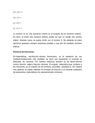 (+) : (+) = +
(+) : (-) = -
(-) : (+) = -
(-) : (-) = +
La división no es una operación interna en el conjunto de los números enteros.
Es decir, al dividir dos números enteros puede ser que no resulte otro número
entero. Además nunca se puede dividir por el número 0. No obstante, en estos
ejercicios aparecen siempre divisiones posibles y que dan de resultado números
enteros.
Números de fracciones:
En matemáticas, una fracción, número fraccionario, es la expresión de una
cantidad dividida entre otra cantidad; es decir que representa un cociente no
efectuado de números. Por razones históricas también se les llama fracción
común, fracción vulgar o fracción decimal. El conjunto matemático que contiene a
las fracciones es el conjunto de los números racionales, denotado ℚ. De manera
más general, se puede extender el concepto de fracción a un cociente cualquiera
de expresiones matemáticas (no necesariamente números).
 