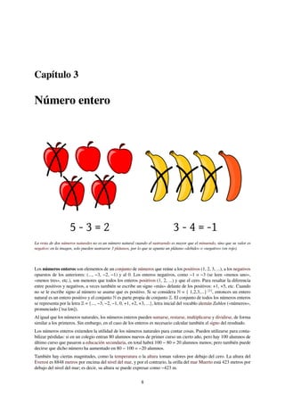 Capítulo 3
Número entero
La resta de dos números naturales no es un número natural cuando el sustraendo es mayor que el minuendo, sino que su valor es
negativo: en la imagen, solo pueden sustraerse 3 plátanos, por lo que se apunta un plátano «debido» o «negativo» (en rojo).
Los números enteros son elementos de un conjunto de números que reúne a los positivos (1, 2, 3, ...), a los negativos
opuestos de los anteriores: (..., −3, −2, −1) y al 0. Los enteros negativos, como −1 o −3 (se leen «menos uno»,
«menos tres», etc.), son menores que todos los enteros positivos (1, 2, ...) y que el cero. Para resaltar la diferencia
entre positivos y negativos, a veces también se escribe un signo «más» delante de los positivos: +1, +5, etc. Cuando
no se le escribe signo al número se asume que es positivo. Si se considera ℕ = { 1,2,3,...} [1]
, entonces un entero
natural es un entero positivo y el conjunto ℕ es parte propia de conjunto ℤ. El conjunto de todos los números enteros
se representa por la letra ℤ = {..., −3, −2, −1, 0, +1, +2, +3, ...}, letra inicial del vocablo alemán Zahlen («números»,
pronunciado [ˈtsaːlən]).
Al igual que los números naturales, los números enteros pueden sumarse, restarse, multiplicarse y dividirse, de forma
similar a los primeros. Sin embargo, en el caso de los enteros es necesario calcular también el signo del resultado.
Los números enteros extienden la utilidad de los números naturales para contar cosas. Pueden utilizarse para conta-
bilizar pérdidas: si en un colegio entran 80 alumnos nuevos de primer curso un cierto año, pero hay 100 alumnos de
último curso que pasaron a educación secundaria, en total habrá 100 − 80 = 20 alumnos menos; pero también puede
decirse que dicho número ha aumentado en 80 − 100 = −20 alumnos.
También hay ciertas magnitudes, como la temperatura o la altura toman valores por debajo del cero. La altura del
Everest es 8848 metros por encima del nivel del mar, y por el contrario, la orilla del mar Muerto está 423 metros por
debajo del nivel del mar; es decir, su altura se puede expresar como −423 m.
8
 