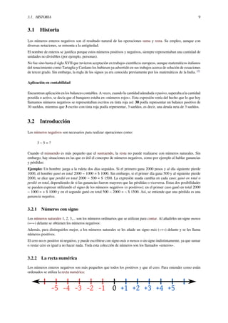 3.1. HISTORIA 9
3.1 Historia
Los números enteros negativos son el resultado natural de las operaciones suma y resta. Su empleo, aunque con
diversas notaciones, se remonta a la antigüedad.
El nombre de enteros se justiﬁca porque estos números positivos y negativos, siempre representaban una cantidad de
unidades no divisibles (por ejemplo, personas).
No fue sino hasta el siglo XVII que tuvieron aceptación en trabajos cientíﬁcos europeos, aunque matemáticos italianos
del renacimiento como Tartaglia y Cardano los hubiesen ya advertido en sus trabajos acerca de solución de ecuaciones
de tercer grado. Sin embargo, la regla de los signos ya era conocida previamente por los matemáticos de la India. [2]
Aplicación en contabilidad
Encuentran aplicación en los balances contables. A veces, cuando la cantidad adeudada o pasivo, superaba a la cantidad
poseída o activo, se decía que el banquero estaba en «números rojos». Esta expresión venía del hecho que lo que hoy
llamamos números negativos se representaban escritos en tinta roja así: 30 podía representar un balance positivo de
30 sueldos, mientras que 3 escrito con tinta roja podía representar, 3 sueldos, es decir, una deuda neta de 3 sueldos.
3.2 Introducción
Los números negativos son necesarios para realizar operaciones como:
3 − 5 = ?
Cuando el minuendo es más pequeño que el sustraendo, la resta no puede realizarse con números naturales. Sin
embargo, hay situaciones en las que es útil el concepto de números negativos, como por ejemplo al hablar ganancias
y pérdidas:
Ejemplo: Un hombre juega a la ruleta dos días seguidos. Si el primero gana 2000 pesos y al día siguiente pierde
1000, el hombre ganó en total 2000 − 1000 = $ 1000. Sin embargo, si el primer día gana 500 y al siguiente pierde
2000, se dice que perdió en total 2000 − 500 = $ 1500. La expresión usada cambia en cada caso: ganó en total o
perdió en total, dependiendo de si las ganancias fueron mayores que las pérdidas o viceversa. Estas dos posibilidades
se pueden expresar utilizando el signo de los números negativos (o positivos): en el primer caso ganó en total 2000
− 1000 = + $ 1000 y en el segundo ganó en total 500 − 2000 = − $ 1500. Así, se entiende que una pérdida es una
ganancia negativa.
3.2.1 Números con signo
Los números naturales 1, 2, 3,... son los números ordinarios que se utilizan para contar. Al añadirles un signo menos
(«−») delante se obtienen los números negativos:
Además, para distinguirlos mejor, a los números naturales se les añade un signo más («+») delante y se les llama
números positivos.
El cero no es positivo ni negativo, y puede escribirse con signo más o menos o sin signo indistintamente, ya que sumar
o restar cero es igual a no hacer nada. Toda esta colección de números son los llamados «enteros».
3.2.2 La recta numérica
Los números enteros negativos son más pequeños que todos los positivos y que el cero. Para entender como están
ordenados se utiliza la recta numérica:
 