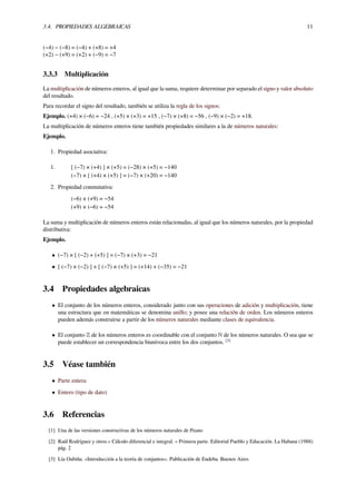 3.4. PROPIEDADES ALGEBRAICAS 11
(−4) − (−8) = (−4) + (+8) = +4
(+2) − (+9) = (+2) + (−9) = −7
3.3.3 Multiplicación
La multiplicación de números enteros, al igual que la suma, requiere determinar por separado el signo y valor absoluto
del resultado.
Para recordar el signo del resultado, también se utiliza la regla de los signos:
Ejemplo. (+4) × (−6) = −24 , (+5) × (+3) = +15 , (−7) × (+8) = −56 , (−9) × (−2) = +18.
La multiplicación de números enteros tiene también propiedades similares a la de números naturales:
Ejemplo.
1. Propiedad asociativa:
1. [ (−7) × (+4) ] × (+5) = (−28) × (+5) = −140
(−7) × [ (+4) × (+5) ] = (−7) × (+20) = −140
2. Propiedad conmutativa:
(−6) × (+9) = −54
(+9) × (−6) = −54
La suma y multiplicación de números enteros están relacionadas, al igual que los números naturales, por la propiedad
distributiva:
Ejemplo.
• (−7) × [ (−2) + (+5) ] = (−7) × (+3) = −21
• [ (−7) × (−2) ] + [ (−7) × (+5) ] = (+14) + (−35) = −21
3.4 Propiedades algebraicas
• El conjunto de los números enteros, considerado junto con sus operaciones de adición y multiplicación, tiene
una estructura que en matemáticas se denomina anillo; y posee una relación de orden. Los números enteros
pueden además construirse a partir de los números naturales mediante clases de equivalencia.
• El conjunto ℤ de los números enteros es coordinable con el conjunto ℕ de los números naturales. O sea que se
puede establecer un correspondencia biunívoca entre los dos conjuntos. [3]
3.5 Véase también
• Parte entera
• Entero (tipo de dato)
3.6 Referencias
[1] Una de las versiones constructivas de los números naturales de Peano
[2] Raúl Rodríguez y otros.« Cálculo diferencial e integral. » Primera parte. Editorial Pueblo y Educación. La Habana (1988)
pág. 2
[3] Lía Oubiña. «Introducción a la teoría de conjuntos». Publicación de Eudeba. Buenos Aires
 