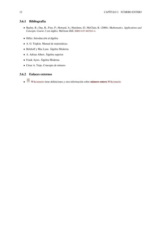 12 CAPÍTULO 3. NÚMERO ENTERO
3.6.1 Bibliografía
• Bayley, R.; Day, R.; Frey, P.; Howard, A.; Hutchens, D.; McClain, K. (2006). Mathematics. Applications and
Concepts. Course 2 (en inglés). McGraw-Hill. ISBN 0-07-865263-4.
• Héfez. Introducción al álgebra
• A. G. Tsipkin. Manual de matemáticas.
• Birkhoﬀ y Mac Lane. Álgebra Moderna
• A. Adrian Albert. Álgebra superior
• Frank Ayres. Álgebra Moderna
• César A. Trejo. Concepto de número
3.6.2 Enlaces externos
• Wikcionario tiene deﬁniciones y otra información sobre número entero.Wikcionario
 