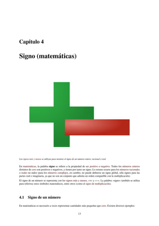 Capítulo 4
Signo (matemáticas)
Los signos más y menos se utilizan para mostrar el signo de un número entero, racional o real.
En matemáticas, la palabra signo se reﬁere a la propiedad de ser positivo o negativo. Todos los números enteros
distintos de cero son positivos o negativos, y tienen por tanto un signo. Lo mismo ocurre para los números racionales
o reales no nulos (para los números complejos, en cambio, no puede deﬁnirse un signo global, sólo signos para las
partes real e imaginaria, ya que no son un conjunto que admita un orden compatible con la multiplicación).
El signo de un número se representa con los signos más y menos, «+» y «−». La palabra «signo» también se utiliza
para referirse estos símbolos matemáticos, entre otros (como el signo de multiplicación).
4.1 Signo de un número
En matemáticas es necesario a veces representar cantidades más pequeñas que cero. Existen diversos ejemplos:
13
 
