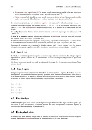 14 CAPÍTULO 4. SIGNO (MATEMÁTICAS)
• Temperatura: a cero grados Celsius, 0°C, el agua se congela; sin embargo, es posible enfriar aún más el hielo
u otras sustancias, y dichas temperaturas son por tanto más pequeñas que 0°C.
• Altitud: en geografía, la altitud de un punto se mide con respecto al nivel del mar. Algunas zonas deprimidas
pueden estar por debajo del nivel del mar, y por tanto su altura es menor que cero metros, 0 m.
Los números más pequeños que cero son números negativos y para representarlos se les añade un signo menos, «−».
Todos los números negativos son pues menores que cero: −2 < 0 , −7/2 < 0, etc. Los números mayores que cero,
como 1, 7, 13/5, ..., son números positivos, y para distinguirlos mejor de los negativos, se les añade un signo más «+»
delante:
Así que 5 y +5 representan el mismo número. Como los números positivos son mayores que cero se tiene que : 5 > 0
, 9,4 > 0 , etc.
El signo de un número es por tanto una manera de hablar tanto del símbolo que lo precede, como de la propiedad
que tenga ese número de ser mayor o menor que cero.
Es habitual también distinguir entre la propiedad de ser positivo y la propiedad de ser no negativo, y viceversa. Como
su propio nombre indica, un número que es no negativo no es negativo, por lo que o es positivo o es el cero:
Una manera de representar esto es mediante los símbolos «mayor o igual» y «menor o igual», ≥ y ≤. Los números
no negativos son mayores o iguales a cero, ≥ 0; y los números no positivos son menores o iguales a cero, ≤ 0.
4.1.1 Signo de cero
El cero, 0, no es un número positivo ni negativo, ya que no es mayor ni menor que sí mismo. Sin embargo, se puede
representar con signo más o menos, +0 ó −0, indistintamente, ya que no causa ninguna ambigüedad en las operaciones
aritméticas.
(En algunos contextos, el signo de cero puede ser relevante, de forma que +0 y −0 representen cosas distintas. Véase
cero con signo.)
4.1.2 Regla de signos
La regla de signos resume el comportamiento del producto de números positivos y negativos. El producto de dos nú-
meros positivos es evidentemente un número positivo, igualmente puede argumentarse intutivamente que el producto
de un número negativo por un positivo es negativo. Menos intuitivo es el hecho de que el producto de dos números
negativos es un número positivo. La regla de signos se expresa mediante cuatro partes:
(+) · (+) = (+)
(−) · (−) = (+)
(+) · (−) = (−)
(−) · (+) = (−)
4.2 Función signo
La función signo, sgn(x) es una función que sólo depende del signo del número sobre el que actúa. Esto signiﬁca que
sgn(x) tiene un cierto valor para todos los números positivos, otro cierto valor para todos los números negativos, y
otro para cero. Más concretamente, la función signo es:
4.3 Existencia de signo
El hecho de que pueda deﬁnirse el signo sobre un conjunto de números que forma un anillo requiere que pueda
deﬁnirse una relación de orden total y conjunto de números positivos (o noción de positividad)
 