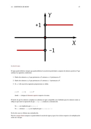 4.3. EXISTENCIA DE SIGNO 15
La función signo.
El signo puede deﬁnirse siempre que pueda deﬁnirse la noción de positividad o conjunto de números positivos P que
satisface las siguientes condiciones:
1. Dados dos números a y b que pertenecen a P, entonces a + b pertenecen a P.
2. Dados dos números a y b que pertenecen a P, entonces a · b pertenecen a P.
3. Si c∈P sólo una de las siguientes proposiciones es válida:
c ∈ P, c = 0, −c ∈ P
donde −c designa el elemento opuesto respecto a la suma.
El hecho de que los números complejos no admitan un signo compatible con el deﬁnido para los números reales se
reﬂeja en que tanto la suposición de que i > 0 y i < 0 conducen a contradicción:
Si 0 < i eso implicaría que 0 < i·i = −1
Si 0 > i entonces −i > 0 y eso implicaría que 0 < (−i)·(−i) = −1
En los dos casos se obtiene una contradicción.
Para los cuerpos ﬁnitos tampoco se puede deﬁnir la noción de signo ya que al ser cíclicos respecto a la multiplicación
existe un n tal que:
 