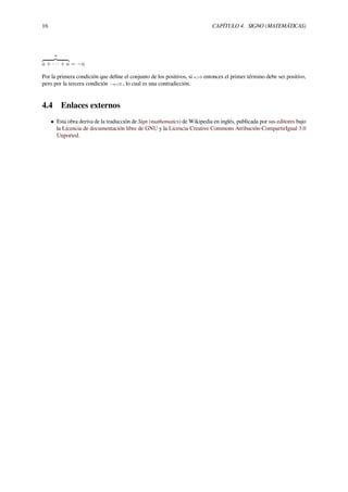 16 CAPÍTULO 4. SIGNO (MATEMÁTICAS)
n
a + · · · + a = −a
Por la primera condición que deﬁne el conjunto de los positivos, si a>0 entonces el primer término debe ser positivo,
pero por la tercera condición −a<0 , lo cual es una contradicción.
4.4 Enlaces externos
• Esta obra deriva de la traducción de Sign (mathematics) de Wikipedia en inglés, publicada por sus editores bajo
la Licencia de documentación libre de GNU y la Licencia Creative Commons Atribución-CompartirIgual 3.0
Unported.
 