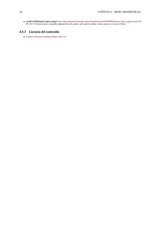 18 CAPÍTULO 4. SIGNO (MATEMÁTICAS)
• Archivo:Wiktionary-logo-es.png Fuente: https://upload.wikimedia.org/wikipedia/commons/0/06/Wiktionary-logo-es.png Licencia: CC
BY-SA 3.0 Colaboradores: originally uploaded there by author, self-made by author Artista original: es:Usuario:Pybalo
4.5.3 Licencia del contenido
• Creative Commons Attribution-Share Alike 3.0
 