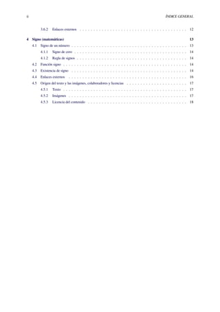 ii ÍNDICE GENERAL
3.6.2 Enlaces externos . . . . . . . . . . . . . . . . . . . . . . . . . . . . . . . . . . . . . . . 12
4 Signo (matemáticas) 13
4.1 Signo de un número . . . . . . . . . . . . . . . . . . . . . . . . . . . . . . . . . . . . . . . . . . 13
4.1.1 Signo de cero . . . . . . . . . . . . . . . . . . . . . . . . . . . . . . . . . . . . . . . . . 14
4.1.2 Regla de signos . . . . . . . . . . . . . . . . . . . . . . . . . . . . . . . . . . . . . . . . 14
4.2 Función signo . . . . . . . . . . . . . . . . . . . . . . . . . . . . . . . . . . . . . . . . . . . . . 14
4.3 Existencia de signo . . . . . . . . . . . . . . . . . . . . . . . . . . . . . . . . . . . . . . . . . . 14
4.4 Enlaces externos . . . . . . . . . . . . . . . . . . . . . . . . . . . . . . . . . . . . . . . . . . . 16
4.5 Origen del texto y las imágenes, colaboradores y licencias . . . . . . . . . . . . . . . . . . . . . . 17
4.5.1 Texto . . . . . . . . . . . . . . . . . . . . . . . . . . . . . . . . . . . . . . . . . . . . . 17
4.5.2 Imágenes . . . . . . . . . . . . . . . . . . . . . . . . . . . . . . . . . . . . . . . . . . . 17
4.5.3 Licencia del contenido . . . . . . . . . . . . . . . . . . . . . . . . . . . . . . . . . . . . 18
 