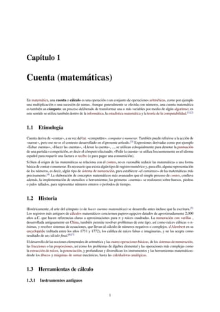 Capítulo 1
Cuenta (matemáticas)
En matemática, una cuenta o cálculo es una operación o un conjunto de operaciones aritméticas, como por ejemplo
una multiplicación o una sucesión de sumas. Aunque generalmente se efectúa con números, una cuenta matemática
es también un cómputo: un proceso deliberado de transformar una o más variables por medio de algún algoritmo; en
este sentido se utiliza también dentro de la informática, la estadística matemática y la teoría de la computabilidad.[1][2]
1.1 Etimología
Cuenta deriva de «contar», a su vez del lat. «computāre», computar o numerar. También puede referirse a la acción de
«narrar», pero ese no es el contexto desarrollado en el presente artículo.[3]
Expresiones derivadas como por ejemplo
«Echar cuentas», «Hacer las cuentas», «Llevar la cuenta», ..., se utilizan coloquialmente para denotar la puntuación
de una partida o competición, es decir el cómputo efectuado; «Pedir la cuenta» se utiliza frecuentemente en el idioma
español para requerir una factura o recibo (o para pagar una consumición).
Si bien el origen de las matemáticas se relaciona con el conteo, no es razonable reducir las matemáticas a una forma
básica de contar o enumerar. Es necesario que exista algún tipo de registro numérico y, para ello, alguna representación
de los números, es decir, algún tipo de sistema de numeración, para establecer «el comienzo» de las matemáticas más
precisamente.[4]
La elaboración de conceptos matemáticos más avanzados que el simple proceso de conteo, conlleva
además, la implementación de utensilios o herramientas; las primeras «cuentas» se realizaron sobre huesos, piedras
o palos tallados, para representar números enteros o períodos de tiempo.
1.2 Historia
Históricamente, el arte del cómputo (o de hacer cuentas matemáticas) se desarrolla antes incluso que la escritura.[5]
Los registros más antiguos de cálculos matemáticos conciernen papiros egipcios datados de aproximadamente 2,000
años a.C. que hacen referencias claras a aproximaciones para π y raíces cuadradas. La numeración con varillas ,
desarrollada antiguamente en China, también permite resolver problemas de este tipo, así como raíces cúbicas o n-
ésimas, y resolver sistemas de ecuaciones, que llevan al cálculo de números negativos o complejos. d'Alembert en su
encyclopédie (editada entre los años 1751 y 1772), los caliﬁca de raíces falsas e imaginarias, y no las acepta como
resultado de un cálculo ﬁnal.[6][7]
El desarrollo de las nociones elementales de aritmética y las cuatro operaciones básicas, de los sistemas de numeración,
las fracciones o las proporciones, así como los problemas de álgebra elemental y las operaciones más complejas como
la extracción de raíces, la potenciación, y profundizan y diversiﬁcan los instrumentos y las herramientas matemáticas:
desde los ábacos y máquinas de sumar mecánicas, hasta las calculadoras analógicas.
1.3 Herramientas de cálculo
1.3.1 Instrumentos antiguos
1
 