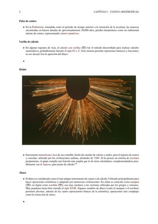 2 CAPÍTULO 1. CUENTA (MATEMÁTICAS)
Palos de conteo
• En la Prehistoria, entendida como el período de tiempo anterior a la invención de la escritura, las muescas
encontradas en huesos datadas de aproximadamente 20,000 años, pueden interpretarse como un rudimental
intento de conteo, representando valores numéricos.
Varilla de cálculo
• En algunas regiones de Asia, el cálculo con varillas ( ) fue el método desarrollado para realizar cálculos
matemáticos, probablemente durante el siglo IV a. C. Este sistema permitía representar números y fracciones;
su uso decayó tras la aparición del ábaco.
•
Quipu
• Instrumento nemotécnico inca de uso contable, hecho de cuerdas de colores y nudos, para el registro de censos
y cosechas, utilizado por las civilizaciones andinas, alrededor de 1500. Al no poseer un sistema de escritura
propiamente, el quipu cumplía una función más amplia que la de mera calculadora, complementándose posi-
blemente con el Yupana, para tareas de cálculo.[8]
Ábaco
• El ábaco es considerado como el más antiguo instrumento de conteo o de cálculo. Utilizado principalmente para
hacer operaciones aritméticas y adaptado por numerosas civilizaciones. En china es conocido como suanpan
( ); en Japón como sorobán ( ); son muy similares a las versiones utilizadas por los griegos y romanos.
Muy populares hasta bien entrado el siglo XVIII. Algunos modelos de ábaco (como el suanpan o el soroban)
permiten efectuar, además de las cuatro operacionoes básicas de la aritmética, operaciones más complejas
como la extracción de raíces.
•
 