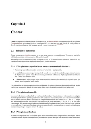 Capítulo 2
Contar
Contar es un proceso de abstracción que nos lleva a otorgar un número cardinal como representativo de un conjunto.
Gelman y Gallistel fueron los primeros en enunciar en 1978 los cinco principios que, a modo de estadios, ha de ir
descubriendo y asimilando el niño hasta que aprende a contar correctamente:[cita requerida]
2.1 Principios del conteo
Contar es un proceso aritmético concreta ya sea una suma, una resta, etc repetidamente. El conteo es una de las
habilidades numéricas más tempranas en el desarrollo infantil.
Sin embargo, no es fácil determinar cómo lo adquiere el niño, en los inicios de estas habilidades se fundan en una
comprensión mecánica o en un aprendizaje memoristica carente de sentido.
2.1.1 Principio de correspondencia uno a uno o correspondencia biunívoca
• Trae consigo la coordinación de dos subprocesos: la partición y la etiquetación.
• La partición consiste en otorgar la categoría de contado o no contado formando dos grupos entre el conjunto
de objetos que se quieren contar. Esto se realiza generalmente señalando el objeto, agrupándolo a un lado o
bien a través de la memoria visual.
• La etiquetación es el proceso por el que el niño asigna un cardinal a cada elemento del conjunto, que se rige
además por el conjunto de orden estable.
Los niños asignan un número a cada objeto desde los dos años, sin embargo, cuando no dominan esta habilidad pueden
equivocarse, por ejemplo, dejando sin contar algún objeto o, por el contrario, contando otros varias veces.
2.1.2 Principio de orden estable
La secuencia de números a utilizar ha de ser estable y estar formada por etiquetas únicas, y poder repetirse en cualquier
momento para facilitar su aprendizaje a los niños. De este modo, niños de muy corta edad son capaces de detectar
muy fácilmente cuándo se produce una asignación completamente aleatoria en el conteo (i.e.: 2, 5, 3, 9, 24...), aunque
les cuesta mayor diﬁcultad si esta secuencia respeta un orden de menor a mayor (1, 2, 5, 6, 9, 10...). De este modo
cuanto más se aleja la secuencia del orden convencional más fácil resulta detectar el error. Este principio se consigue
en torno a los tres ó cuatro años. En edades anteriores, cuando los niños cuentan, asignan los número arbitrariamente
o empiezan a contar por cualquier número (5, 8, 2...).
2.1.3 Principio de cardinalidad
Se reﬁere a la adquisición de la noción por la que el último númeral del conteo es representativo del conjunto, por ser
cardinal del mismo. Según Gelman y Gallistel podemos decir que este principio se ha adquirido cuando observamos:
5
 