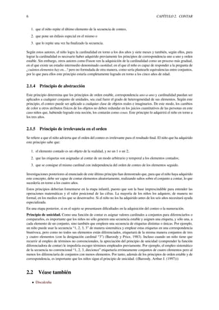6 CAPÍTULO 2. CONTAR
1. que el niño repite el último elemento de la secuencia de conteo,
2. que pone un énfasis especial en el mismo o
3. que lo repite una vez ha ﬁnalizado la secuencia.
Según estos autores, el niño logra la cardinalidad en torno a los dos años y siete meses y también, según ellos, para
lograr la cardinalidad es necesario haber adquirido previamente los principios de correspondencia uno a uno y orden
estable. Sin embargo, otros autores como Fuson ven la adquisición de la cardinalidad como un proceso más gradual,
en el que existe un estadio intermedio denominado cuotidad, en el que el niño es capaz de responder a la pregunta de
¿cuántos elementos hay en...? pero no formulada de otra manera, como sería plantearle equivalencias entre conjuntos,
por lo que para ellos este principio estaría completamente logrado en torno a los cinco años de edad.
2.1.4 Principio de abstracción
Este principio determina que los principios de orden estable, correspondencia uno-a-uno y cardinalidad puedan ser
aplicados a cualquier conjunto de unidades, sea cual fuere el grado de heterogeneidad de sus elementos. Según este
principio, el conteo puede ser aplicado a cualquier clase de objetos reales e imaginarios. De este modo, los cambios
de color u otros atributos físicos de los objetos no deben redundar en los juicios cuantitativos de las personas en este
caso niños que, habiendo logrado esta noción, los contarán como cosas. Este principio lo adquirirá el niño en torno a
los tres años.
2.1.5 Principio de irrelevancia en el orden
Se reﬁere a que el niño advierta que el orden del conteo es irrelevante para el resultado ﬁnal. El niño que ha adquirido
este principio sabe que:
1. el elemento contado es un objeto de la realidad, y no un 1 o un 2;
2. que las etiquetas son asignadas al contar de un modo arbitrario y temporal a los elementos contados;
3. que se consigue el mismo cardinal con independencia del orden de conteo de los elementos seguido.
Investigaciones posteriores al enunciado de este último principio han demostrado que, para que el niño haya adquirido
este concepto, debe ser capaz de contar elementos aleatoriamente, realizando saltos sobre el conjunto a contar, lo que
sucedería en torno a los cuatro años.
Estos principios deberían fomentarse en la etapa infantil, puesto que son la base imprescindible para entender las
operaciones matemáticas y el valor posicional de las cifras. La mayoría de los niños los adquiere, de manera no
formal, en los medios en los que se desenvuelve. Si el niño no los ha adquirido antes de los seis años necesitará ayuda
especializada.
En una etapa posterior, si en el sujeto se presentasen diﬁcultades en la adquisición del conteo o la numeración.
Principio de unicidad. Como una función de contar es asignar valores cardinales a conjuntos para diferenciarlos o
compararlos, es importante que los niños no sólo generen una secuencia estable y asignen una etiqueta, y sólo una, a
cada elemento de un conjunto, sino también que empleen una secuencia de etiquetas distintas o únicas. Por ejemplo,
un niño puede usar la secuencia “1, 2, 3, 3” de manera sistemática y emplear estas etiquetas en una correspondencia
biunívoca, pero como no todos sus elementos están diferenciados, etiquetará de la misma manera conjuntos de tres
y cuatro elementos (con la designación cardinal “3”) (Baroody y Price, 1983). Incluso cuando un niño tiene que
recurrir al empleo de términos no convencionales, la apreciación del principio de unicidad (comprender la función
diferenciadora de contar) le impediría escoger términos empleados previamente. Por ejemplo, el empleo sistemático
de la secuencia no convencional “1, 2, 3, diecionce” etiquetaría erróneamente conjuntos de cuatro elementos pero al
menos los diferenciaría de conjuntos con menos elementos. Por tanto, además de los principios de orden estable y de
correspondencia, es importante que los niños sigan el principio de unicidad. ((Baroody, Arthur J. (1997)))
2.2 Véase también
• Discalculia
 