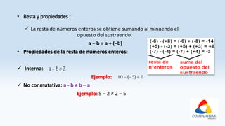 • Resta y propiedades :
 La resta de números enteros se obtiene sumando al minuendo el
opuesto del sustraendo.
a − b = a + (−b)
• Propiedades de la resta de números enteros:
 Interna:
Ejemplo:
 No conmutativa: a - b ≠ b – a
Ejemplo: 5 − 2 ≠ 2 − 5
 