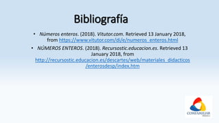 Bibliografía
• Números enteros. (2018). Vitutor.com. Retrieved 13 January 2018,
from https://www.vitutor.com/di/e/numeros_enteros.html
• NÚMEROS ENTEROS. (2018). Recursostic.educacion.es. Retrieved 13
January 2018, from
http://recursostic.educacion.es/descartes/web/materiales_didacticos
/enterosdesp/index.htm
 