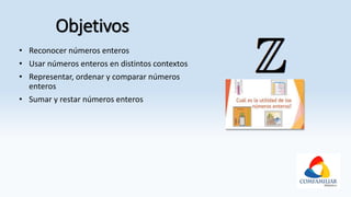 Objetivos
• Reconocer números enteros
• Usar números enteros en distintos contextos
• Representar, ordenar y comparar números
enteros
• Sumar y restar números enteros
 