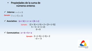 • Propiedades de la suma de
números enteros
 Interna:
Ejemplo:
 Asociativa: (a + b) + c = a + (b + c)
Ejemplo: (2 + 3) + (−5) = 2 + [3 + (−5)]
5 − 5 = 2 + (−2)
0 = 0
 Conmutativa: a + b = b + a
Ejemplo: 2 + (−5) = (−5) + 2
−3 = −3
 
