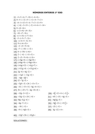 NÚMEROS ENTEROS 1º ESO

1) −3 + 5 − 6 + 7 − 10 + 1 − 6 + 8 =
2) 8 − 5 − ( −2 ) + 5 − ( −1) + 4 − 7 + 2 =
3) −4 − 1 + 12 + 5 − 6 − 7 + 3 − 11 + 9 =
4) − ( −6 ) − 5 + 15 − ( −3) + 4 + 6 + 1 − 14 =
5) 8 − (4 − 6) =
6) −( −2 + 8) − (9 − 5) =
7) −10 − (7 − 9) =
8) −( −1 + 4) − ( −7 + 1) =
9) −3 − ( −5 + 7 − 2) =
10) −( −4 + 5 − 3) − 6 =
11) 9 + ( −6 + 5) =
12) −2 − (5 − 9 + 6)
13) −7 − ( −10 ) − ( −3) =
14) 8 − ( −10) − ( −6) =
15)   2 − ( −4 ) − ( −11 + 5) =
16)   2 − (5 − 9 + 6) − ( −3) =
17)   ( −3)g( −5) − ( −3)g( +9) =
18)   ( +8)g( −9) − ( −9)g( +14) =
19)   ( −6)g( +13) − ( −6 ) g( +7 ) =
20) ( +15) g( −8 ) − ( +15) g( +6 ) =
21) 2g( −6 ) + 4g( −2 ) =
22) ( −1) g2 − ( −3) g( −4 ) =
23) −8g6 − 5g7 =
24) 12 − 7g( −5) =
25) −7g( 8 − 5) + 24 : ( −13 + 7 ) =
26) −32 : ( −15 + 11) − 8g( −4 + 11) =
27) 36 : ( −25 + 7 ) − 4g( −10 + 8 ) =
28) −15g( −3 + 12 ) =                             29) −8  −12 + 4 + ( −3)  =
                                                                          
30) −15g( −2 ) + 24 : ( −8 ) =                    31) −45 : ( −15) − 4g( −5) =
32) 18g( −5) g( −4 ) =                            33) −8g g( −5) =
                                                        12
34) −8g( −7 + 2 ) =                               35) −9g −12 + ( −15)  =
                                                                       
36) −30 : ( −5) =                                 37) −25 : ( −5) =
38) −9 + ( −4g3 + 5) =                            39) 5g( −12 ) + 4 =

40) −12g7 + 24 + ( −18 ) g5 =

SOLUCIONES:
 