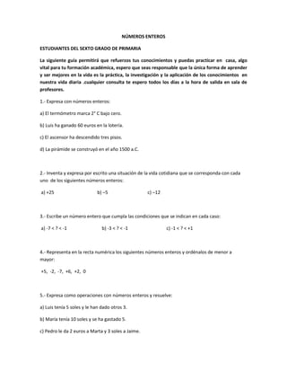 NÚMEROS ENTEROS
ESTUDIANTES DEL SEXTO GRADO DE PRIMARIA
La siguiente guía permitirá que refuerzos tus conocimientos y puedas practicar en casa, algo
vital para tu formación académica, espero que seas responsable que la única forma de aprender
y ser mejores en la vida es la práctica, la investigación y la aplicación de los conocimientos en
nuestra vida diaria .cualquier consulta te espero todos los días a la hora de salida en sala de
profesores.
1.- Expresa con números enteros:
a) El termómetro marca 2° C bajo cero.
b) Luis ha ganado 60 euros en la lotería.
c) El ascensor ha descendido tres pisos.
d) La pirámide se construyó en el año 1500 a.C.
2.- Inventa y expresa por escrito una situación de la vida cotidiana que se corresponda con cada
uno de los siguientes números enteros:
a) +25 b) –5 c) –12
3.- Escribe un número entero que cumpla las condiciones que se indican en cada caso:
a) -7 < ? < -1 b) -3 < ? < -1 c) -1 < ? < +1
4.- Representa en la recta numérica los siguientes números enteros y ordénalos de menor a
mayor:
+5, -2, -7, +6, +2, 0
5.- Expresa como operaciones con números enteros y resuelve:
a) Luis tenía 5 soles y le han dado otros 3.
b) María tenía 10 soles y se ha gastado 5.
c) Pedro le da 2 euros a Marta y 3 soles a Jaime.
 