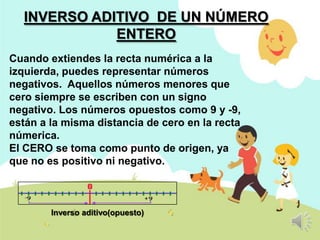 INVERSO ADITIVO DE UN NÚMERO
ENTERO
Cuando extiendes la recta numérica a la
izquierda, puedes representar números
negativos. Aquellos números menores que
cero siempre se escriben con un signo
negativo. Los números opuestos como 9 y -9,
están a la misma distancia de cero en la recta
númerica.
El CERO se toma como punto de origen, ya
que no es positivo ni negativo.

Inverso aditivo(opuesto)

 