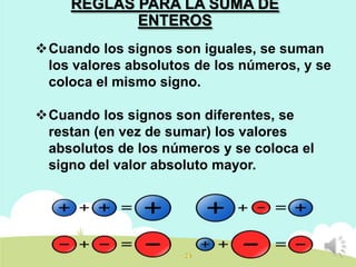 REGLAS PARA LA SUMA DE
ENTEROS
Cuando los signos son iguales, se suman
los valores absolutos de los números, y se
coloca el mismo signo.
Cuando los signos son diferentes, se
restan (en vez de sumar) los valores
absolutos de los números y se coloca el
signo del valor absoluto mayor.

 